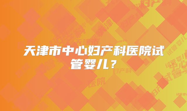 天津市中心妇产科医院试管婴儿?