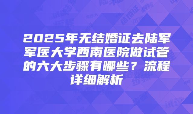 2025年无结婚证去陆军军医大学西南医院做试管的六大步骤有哪些？流程详细解析