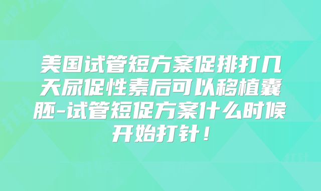 美国试管短方案促排打几天尿促性素后可以移植囊胚-试管短促方案什么时候开始打针！