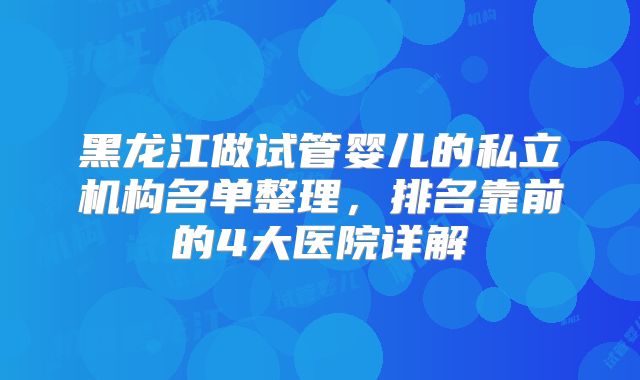 黑龙江做试管婴儿的私立机构名单整理，排名靠前的4大医院详解