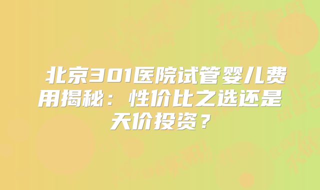 ‌北京301医院试管婴儿费用揭秘：性价比之选还是天价投资？