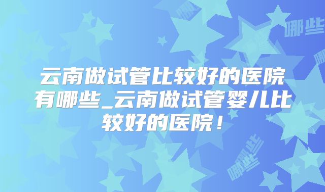云南做试管比较好的医院有哪些_云南做试管婴儿比较好的医院！