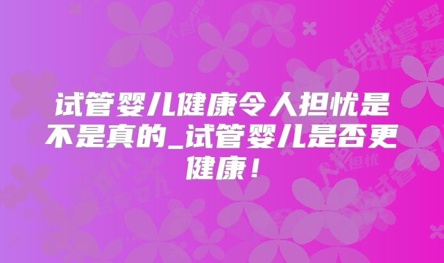 试管婴儿健康令人担忧是不是真的_试管婴儿是否更健康！