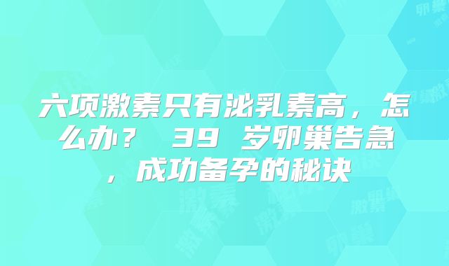 六项激素只有泌乳素高，怎么办？ 39 岁卵巢告急，成功备孕的秘诀