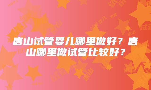 唐山试管婴儿哪里做好？唐山哪里做试管比较好？