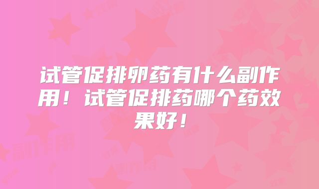 试管促排卵药有什么副作用！试管促排药哪个药效果好！