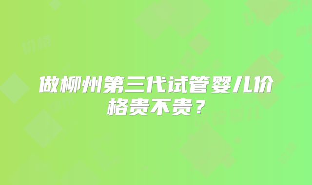 做柳州第三代试管婴儿价格贵不贵？