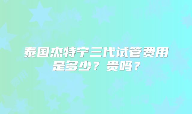 泰国杰特宁三代试管费用是多少？贵吗？