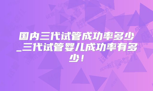 国内三代试管成功率多少_三代试管婴儿成功率有多少！