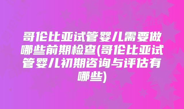 哥伦比亚试管婴儿需要做哪些前期检查(哥伦比亚试管婴儿初期咨询与评估有哪些)