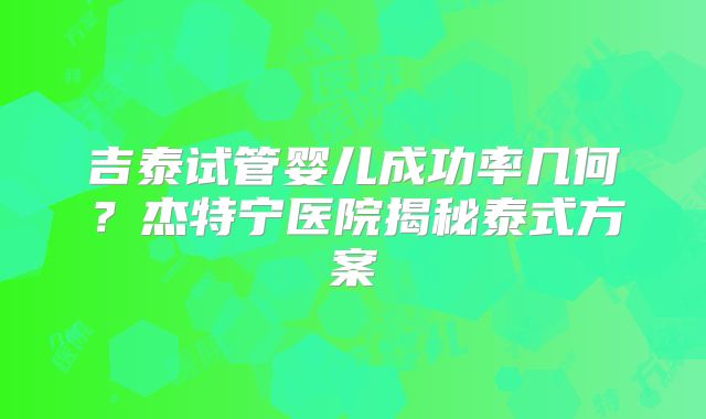 吉泰试管婴儿成功率几何？杰特宁医院揭秘泰式方案