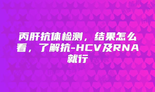 丙肝抗体检测，结果怎么看，了解抗-HCV及RNA就行
