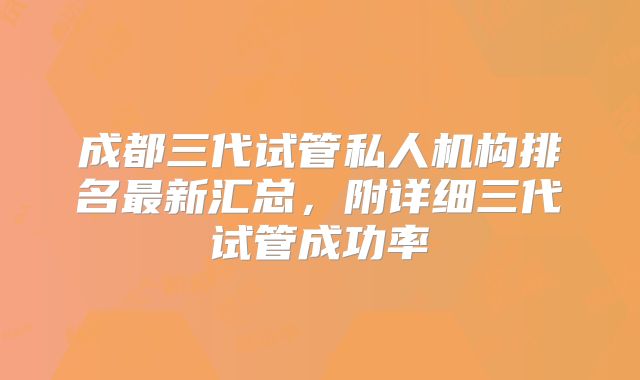 成都三代试管私人机构排名最新汇总，附详细三代试管成功率