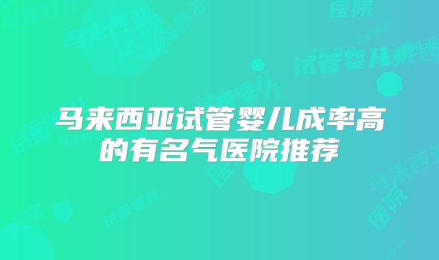 马来西亚试管婴儿成率高的有名气医院推荐