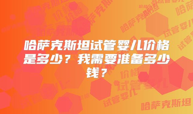 哈萨克斯坦试管婴儿价格是多少？我需要准备多少钱？
