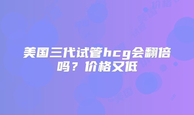 美国三代试管hcg会翻倍吗?价格又低