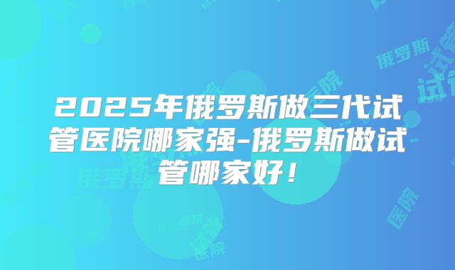 2025年俄罗斯做三代试管医院哪家强-俄罗斯做试管哪家好!
