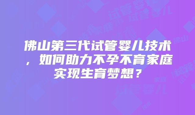 佛山第三代试管婴儿技术,如何助力不孕不育家庭实现生育梦想?