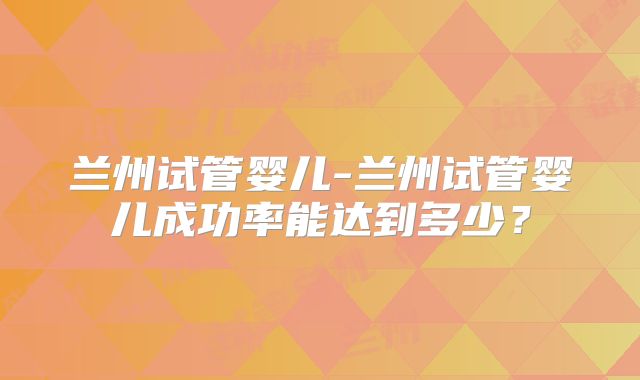 兰州试管婴儿-兰州试管婴儿成功率能达到多少?