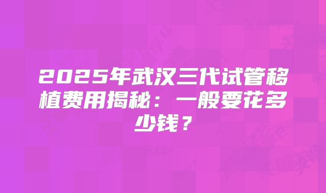 2025年武汉三代试管移植费用揭秘：一般要花多少钱？
