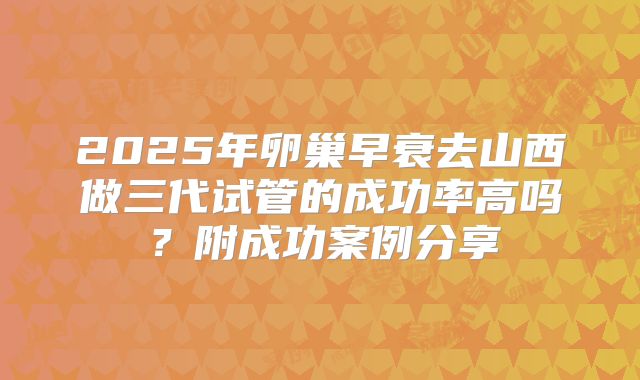2025年卵巢早衰去山西做三代试管的成功率高吗？附成功案例分享