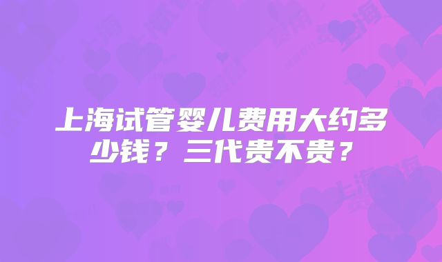 上海试管婴儿费用大约多少钱?三代贵不贵?