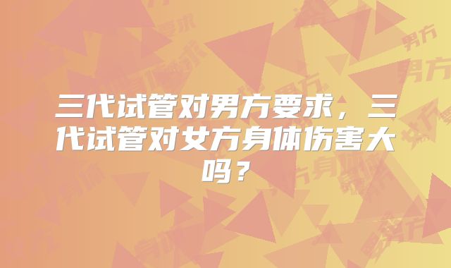三代试管对男方要求，三代试管对女方身体伤害大吗？