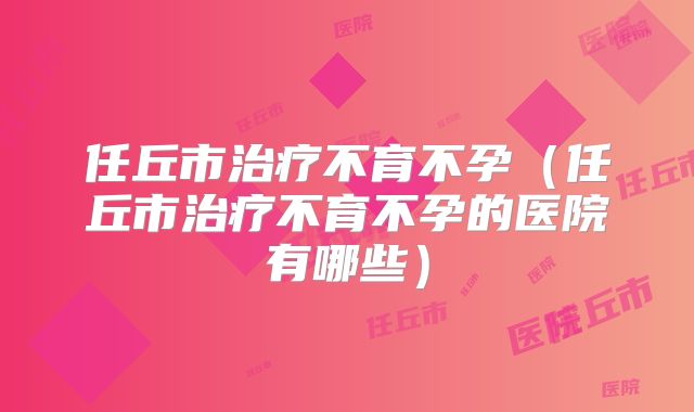 任丘市治疗不育不孕(任丘市治疗不育不孕的医院有哪些)