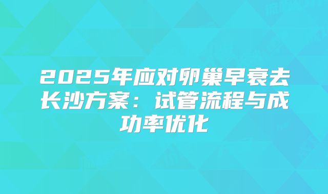 2025年应对卵巢早衰去长沙方案：试管流程与成功率优化