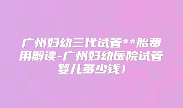 广州妇幼三代试管**胎费用解读-广州妇幼医院试管婴儿多少钱！