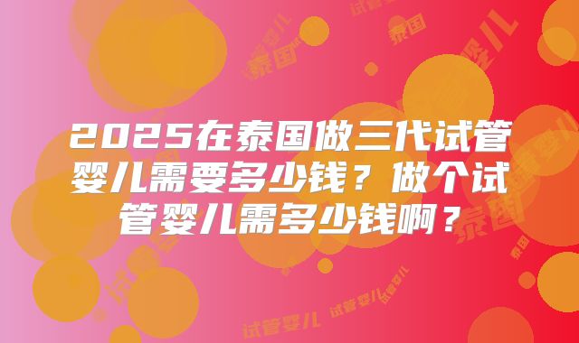 2025在泰国做三代试管婴儿需要多少钱?做个试管婴儿需多少钱啊?