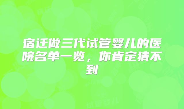宿迁做三代试管婴儿的医院名单一览，你肯定猜不到