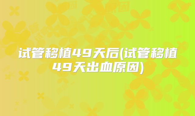 试管移植49天后(试管移植49天出血原因)