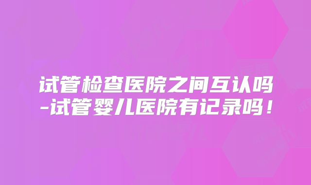 试管检查医院之间互认吗-试管婴儿医院有记录吗！
