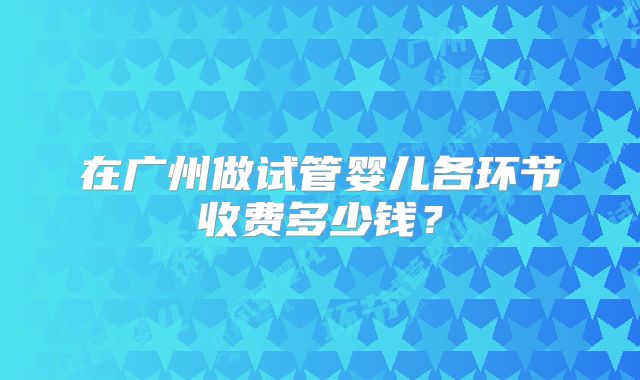 在广州做试管婴儿各环节收费多少钱?