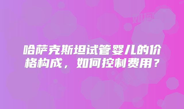 哈萨克斯坦试管婴儿的价格构成，如何控制费用？