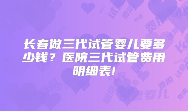 长春做三代试管婴儿要多少钱？医院三代试管费用明细表!
