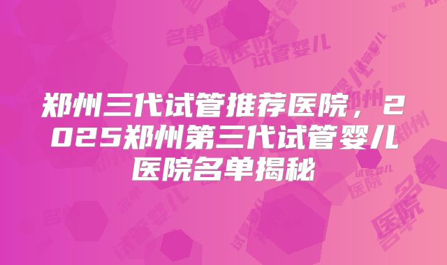 郑州三代试管推荐医院，2025郑州第三代试管婴儿医院名单揭秘
