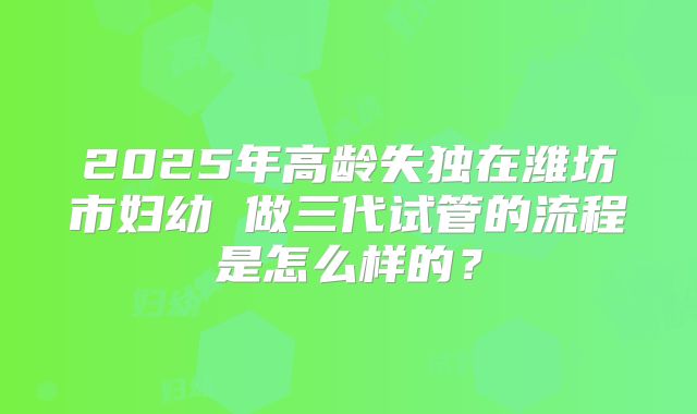 2025年高龄失独在潍坊市妇幼 做三代试管的流程是怎么样的？
