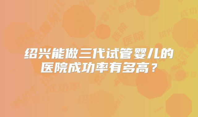 绍兴能做三代试管婴儿的医院成功率有多高？