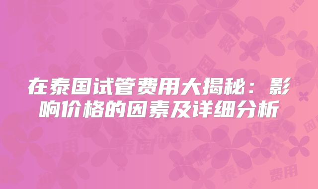 在泰国试管费用大揭秘：影响价格的因素及详细分析
