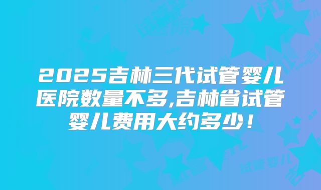 2025吉林三代试管婴儿医院数量不多,吉林省试管婴儿费用大约多少!