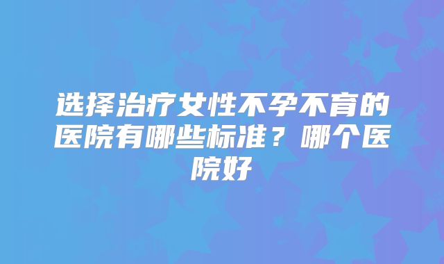 选择治疗女性不孕不育的医院有哪些标准?哪个医院好