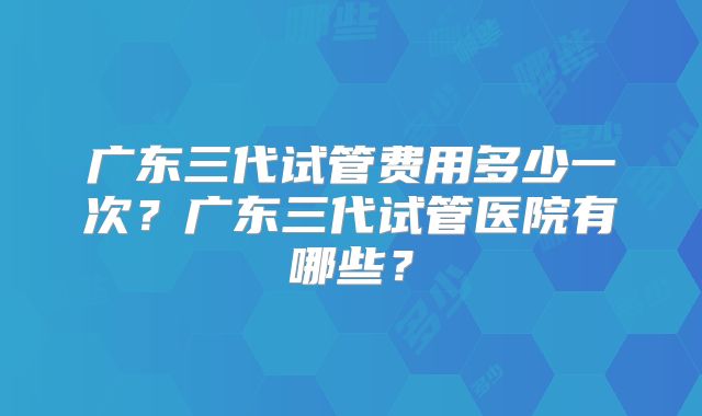 广东三代试管费用多少一次？广东三代试管医院有哪些？