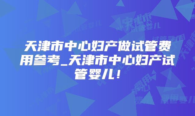 天津市中心妇产做试管费用参考_天津市中心妇产试管婴儿！