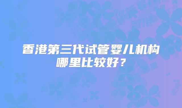 香港第三代试管婴儿机构哪里比较好？