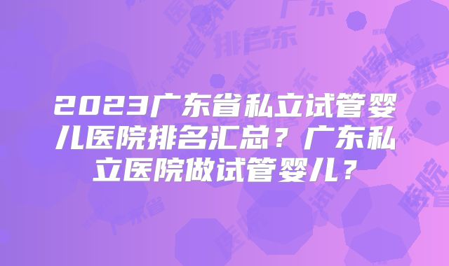 2023广东省私立试管婴儿医院排名汇总?广东私立医院做试管婴儿?