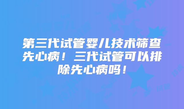 第三代试管婴儿技术筛查先心病!三代试管可以排除先心病吗!