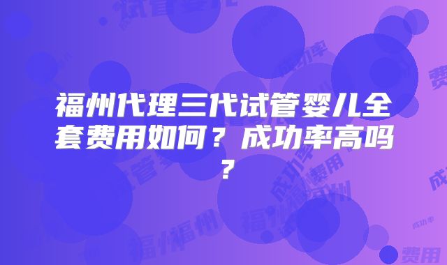 福州代理三代试管婴儿全套费用如何？成功率高吗？