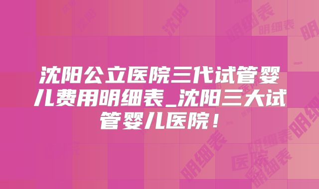 沈阳公立医院三代试管婴儿费用明细表_沈阳三大试管婴儿医院!